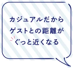 カジュアルだからゲストとの距離がぐっと近くなる
