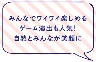 みんなでワイワイ楽しめるゲーム演出も人気！自然とみんなが笑顔に